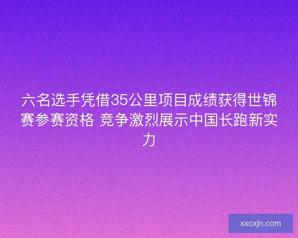 六名选手凭借35公里项目成绩获得世锦赛参赛资格 竞争激烈展示中国长跑新实力