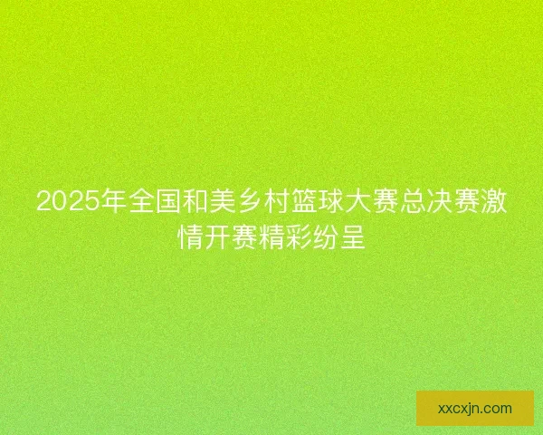 2025年全国和美乡村篮球大赛总决赛激情开赛精彩纷呈