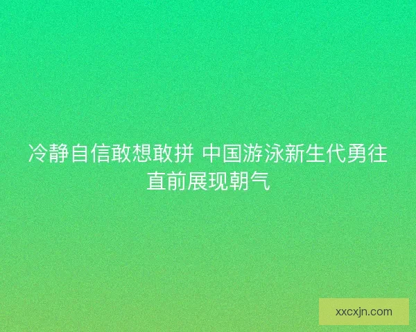 冷静自信敢想敢拼 中国游泳新生代勇往直前展现朝气