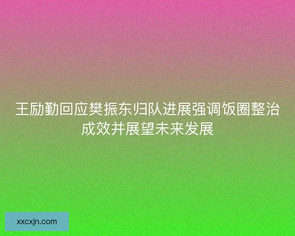 王励勤回应樊振东归队进展强调饭圈整治成效并展望未来发展