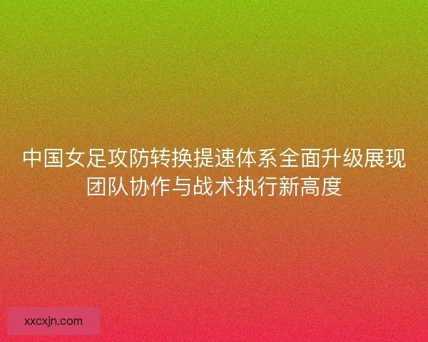 中国女足攻防转换提速体系全面升级展现团队协作与战术执行新高度